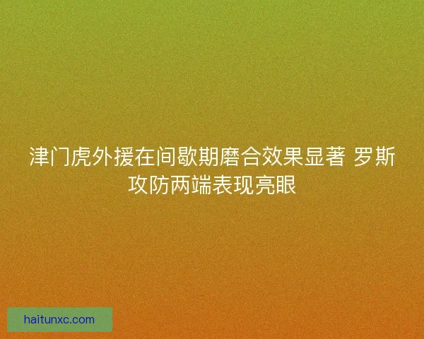 津门虎外援在间歇期磨合效果显著 罗斯攻防两端表现亮眼