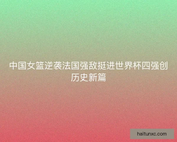中国女篮逆袭法国强敌挺进世界杯四强创历史新篇