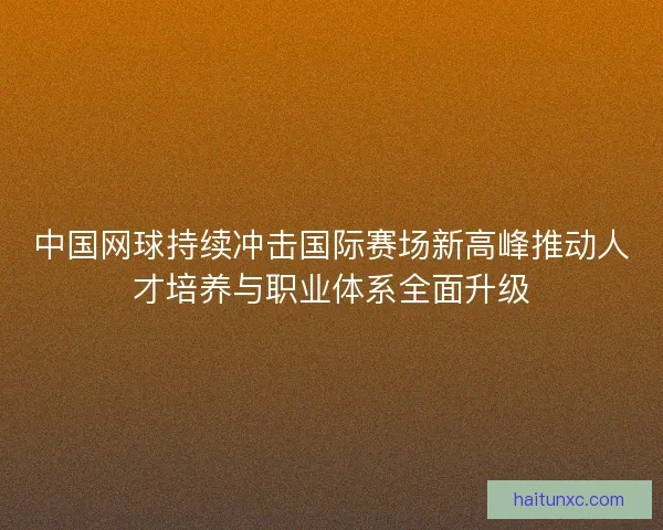 中国网球持续冲击国际赛场新高峰推动人才培养与职业体系全面升级