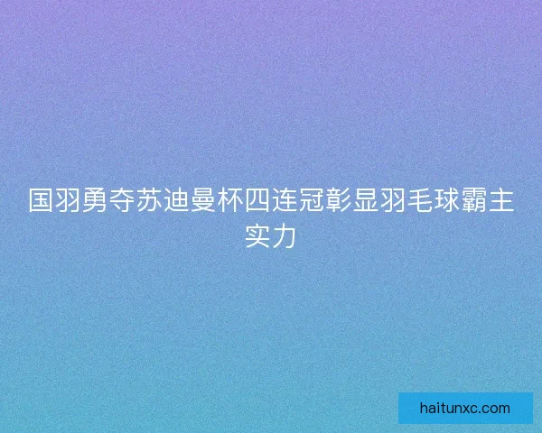 国羽勇夺苏迪曼杯四连冠彰显羽毛球霸主实力